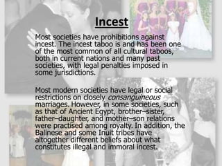 IncestMost societies have prohibitions against incest. The incest taboo is and has been one of the most common of all cultural taboos, both in current nations and many past societies, with legal penalties imposed in some jurisdictions. Most modern societies have legal or social restrictions on closely consanguineous marriages.However, in some societies, such as that of Ancient Egypt, brother–sister, father–daughter, and mother–son relations were practised among royalty.In addition, the Balinese and some Inuit tribes have altogether different beliefs about what constitutes illegal and immoral incest.