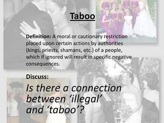 TabooDefinition: A moral or cautionary restriction placed upon certain actions by authorities (kings, priests, shamans, etc.) of a people, which if ignored will result in specific negative consequences.Discuss: Is there a connection between ‘illegal’ and ‘taboo’?