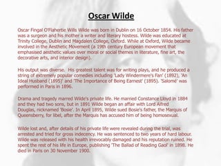 Oscar WildeOscar FingalO'Flahertie Wills Wilde was born in Dublin on 16 October 1854. His father was a surgeon and his mother a writer and literary hostess. Wilde was educated at Trinity College, Dublin and Magdalen College, Oxford. While at Oxford, Wilde became involved in the Aesthetic Movement (a 19th century European movement that emphasised aesthetic values over moral or social themes in literature, fine art, the decorative arts, and interior design).His output was diverse.  His greatest talent was for writing plays, and he produced a string of extremely popular comedies including 'Lady Windermere's Fan' (1892), 'An Ideal Husband (1895)' and 'The Importance of Being Earnest' (1895). 'Salomé' was performed in Paris in 1896.Drama and tragedy marred Wilde's private life. He married Constance Lloyd in 1884 and they had two sons, but in 1891 Wilde began an affair with Lord Alfred Douglas, nicknamed 'Bosie'. In April 1895, Wilde sued Bosie's father, the Marquis of Queensberry, for libel, after the Marquis has accused him of being homosexual. Wilde lost and, after details of his private life were revealed during the trial, was arrested and tried for gross indecency. He was sentenced to two years of hard labour.  Wilde was released with his health irrevocably damaged and his reputation ruined. He spent the rest of his life in Europe, publishing 'The Ballad of Reading Gaol' in 1898. He died in Paris on 30 November 1900.