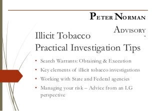 Illicit Tobacco
Practical Investigation Tips
• Search Warrants: Obtaining & Execution
• Key elements of illicit tobacco investigations
• Working with State and Federal agencies
• Managing your risk – Advice from an LG
perspective
PETER NORMAN
ADVISORY
“
 