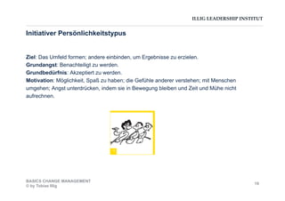 ILLIG LEADERSHIP INSTITUT
Initiativer Persönlichkeitstypus
Ziel: Das Umfeld formen; andere einbinden, um Ergebnisse zu erzielen.
Grundangst: Benachteiligt zu werden.
Grundbedürfnis: Akzeptiert zu werden.
Motivation: Möglichkeit, Spaß zu haben; die Gefühle anderer verstehen; mit Menschen
umgehen; Angst unterdrücken, indem sie in Bewegung bleiben und Zeit und Mühe nicht
aufrechnen.
I
BASICS CHANGE MANAGEMENT
© by Tobias Illig
19
 