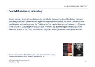 ILLIG LEADERSHIP INSTITUT
„In den meisten Unternehmen beginnt der monatliche Managementbericht mit einer Liste von
Schlüsselproblemen. Effektive Führungskräfte aber bestehen darauf, als erste Seite eine Liste
von Chancen aufzunehmen und die Probleme auf die zweite Seite zu verdrängen. (...) Wenn es
keine wirklichen „Katastrophen“ gibt, werden Probleme bei den Managementsitzungen nicht
diskutiert, ehe nicht die Chancen analysiert, begriffen und angemessen besprochen wurden.“
(Drucker, P.: Was macht eine effektive Führungskraft aus? In: Drucker, P./Paschek, P (Hrsg.):
Kardinaltugenden effektiver Führung, Heidelberg: Redline 2004, S. 19)
Positivfokussierung in Meeting
BASICS CHANGE MANAGEMENT
© by Tobias Illig
30
 
