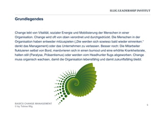 ILLIG LEADERSHIP INSTITUT
Change lebt von Vitalität, sozialer Energie und Mobilisierung der Menschen in einer
Organisation. Change wird oft von oben verordnet und durchgedrückt. Die Menschen in der
Organisation haben entweder mitzuspielen („Die werden sich sowieso bald wieder einrenken.“
denkt das Management) oder das Unternehmen zu verlassen. Besser noch: Die Mitarbeiter
fluktuieren selbst von Bord, manövrieren sich in einen burnout und eine erhöhte Krankheitsrate,
halten still (Paralyse, Präsentismus) oder werden vom Headhunter flugs abgeworben. Change
muss organisch wachsen, damit die Organisation lebensfähig und damit zukunftsfähig bleibt.
Grundlegendes
BASICS CHANGE MANAGEMENT
© by Tobias Illig
5
 