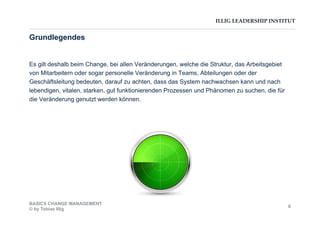 ILLIG LEADERSHIP INSTITUT
Es gilt deshalb beim Change, bei allen Veränderungen, welche die Struktur, das Arbeitsgebiet
von Mitarbeitern oder sogar personelle Veränderung in Teams, Abteilungen oder der
Geschäftsleitung bedeuten, darauf zu achten, dass das System nachwachsen kann und nach
lebendigen, vitalen, starken, gut funktionierenden Prozessen und Phänomen zu suchen, die für
die Veränderung genutzt werden können.
Grundlegendes
BASICS CHANGE MANAGEMENT
© by Tobias Illig
6
 