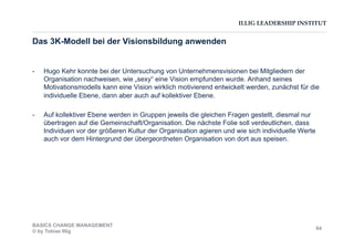 ILLIG LEADERSHIP INSTITUT
Das 3K-Modell bei der Visionsbildung anwenden
-  Hugo Kehr konnte bei der Untersuchung von Unternehmensvisionen bei Mitgliedern der
Organisation nachweisen, wie „sexy“ eine Vision empfunden wurde. Anhand seines
Motivationsmodells kann eine Vision wirklich motivierend entwickelt werden, zunächst für die
individuelle Ebene, dann aber auch auf kollektiver Ebene.
-  Auf kollektiver Ebene werden in Gruppen jeweils die gleichen Fragen gestellt, diesmal nur
übertragen auf die Gemeinschaft/Organisation. Die nächste Folie soll verdeutlichen, dass
Individuen vor der größeren Kultur der Organisation agieren und wie sich individuelle Werte
auch vor dem Hintergrund der übergeordneten Organisation von dort aus speisen.
BASICS CHANGE MANAGEMENT
© by Tobias Illig
64
 