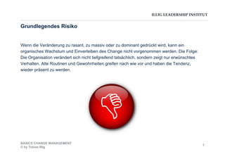 ILLIG LEADERSHIP INSTITUT
Wenn die Veränderung zu rasant, zu massiv oder zu dominant gedrückt wird, kann ein
organisches Wachstum und Einverleiben des Change nicht vorgenommen werden. Die Folge:
Die Organisation verändert sich nicht tiefgreifend tatsächlich, sondern zeigt nur erwünschtes
Verhalten. Alte Routinen und Gewohnheiten greifen nach wie vor und haben die Tendenz,
wieder präsent zu werden.
Grundlegendes Risiko
BASICS CHANGE MANAGEMENT
© by Tobias Illig
7
 