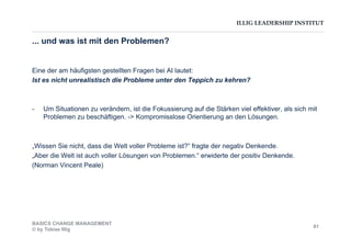ILLIG LEADERSHIP INSTITUT
... und was ist mit den Problemen?
Eine der am häufigsten gestellten Fragen bei AI lautet:
Ist es nicht unrealistisch die Probleme unter den Teppich zu kehren?
-  Um Situationen zu verändern, ist die Fokussierung auf die Stärken viel effektiver, als sich mit
Problemen zu beschäftigen. -> Kompromisslose Orientierung an den Lösungen.
„Wissen Sie nicht, dass die Welt voller Probleme ist?“ fragte der negativ Denkende.
„Aber die Welt ist auch voller Lösungen von Problemen.“ erwiderte der positiv Denkende.
(Norman Vincent Peale)
BASICS CHANGE MANAGEMENT
© by Tobias Illig
81
 