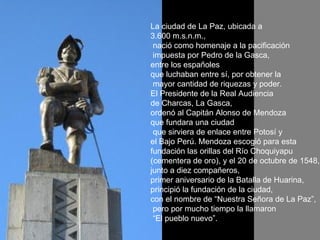 La ciudad de La Paz, ubicada a  3.600 m.s.n.m., nació como homenaje a la pacificación impuesta por Pedro de la Gasca,  entre los españoles  que luchaban entre sí, por obtener la mayor cantidad de riquezas y poder. El Presidente de la Real Audiencia  de Charcas, La Gasca,  ordenó al Capitán Alonso de Mendoza  que fundara una ciudad que sirviera de enlace entre Potosí y  el Bajo Perú. Mendoza escogió para esta  fundación las orillas del Río Choquiyapu  (cementera de oro), y el 20 de octubre de 1548,  junto a diez compañeros,  primer aniversario de la Batalla de Huarina,  principió la fundación de la ciudad,  con el nombre de “Nuestra Señora de La Paz”, pero por mucho tiempo la llamaron “ El pueblo nuevo”.  