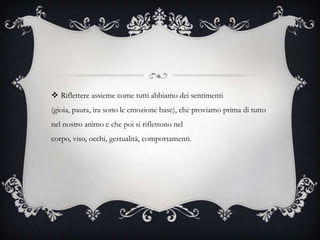  Riflettere assieme come tutti abbiamo dei sentimenti
(gioia, paura, ira sono le emozione base), che proviamo prima di tutto
nel nostro animo e che poi si riflettono nel
corpo, viso, occhi, gestualità, comportamenti.
 