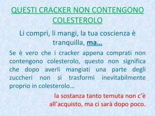 QUESTI CRACKER NON CONTENGONO COLESTEROLO Li compri, li mangi, la tua coscienza è tranquilla,  ma… Se è vero che i cracker appena comprati non contengono colesterolo, questo non significa che dopo averli mangiati una parte degli zuccheri non si trasformi inevitabilmente proprio in colesterolo… la sostanza tanto temuta non c’è all’acquisto, ma ci sarà dopo poco. 