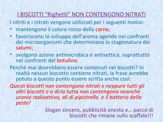 I BISCOTTI “Righetti” NON CONTENGONO NITRATI I nitriti e i nitrati vengono utilizzati per i seguenti motivi: mantengono il colore rosso della  carne ; favoriscono lo sviluppo dell'aroma agendo nei confronti dei microorganismi che determinano la stagionatura dei  salumi ; svolgono azione antimicrobica e antisettica, soprattutto nei confronti del  botulino . Perché mai dovrebbero essere contenuti nei biscotti? In realtà nessun biscotto contiene nitrati, la frase avrebbe potuto a questo punto essere scritta anche così: Questi biscotti non contengono nitrati e neppure tutti gli altri biscotti e a dirla tutta non contengono neanche uranio radioattivo, ali di pipistrello  e il batterio della peste!   Slogan sincero, pubblicità onesta e… pacco di biscotti che rimane sullo scaffale!!! 