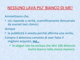 NESSUNO LAVA PIU’ BIANCO DI ME! Ammettiamo che: ciò risponda a verità, scientificamente dimostrata da svariati test chimici; dunque la pubblicità è onesta perché afferma una verità, Compro il detersivo convinto di aver fatto il migliore acquisto,  ma… lo slogan non ha escluso che altri 100 detersivi lavino bianco nella stessa maniera. 