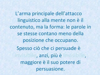 L’arma principale dell’attacco linguistico alla mente non è il contenuto, ma la forma: le parole in se stesse contano meno della posizione che occupano. Spesso ciò che ci persuade è  invisibile , anzi, più è  invisibile , maggiore è il suo potere di persuasione. 
