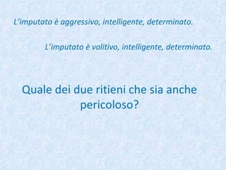 L’imputato è aggressivo, intelligente, determinato. L’imputato è volitivo, intelligente, determinato. Quale dei due ritieni che sia anche pericoloso? 