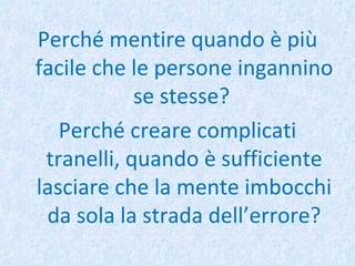 Perché mentire quando è più facile che le persone ingannino se stesse?  Perché creare complicati tranelli, quando è sufficiente lasciare che la mente imbocchi da sola la strada dell’errore? 