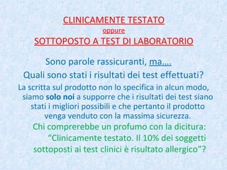 CLINICAMENTE TESTATO oppure SOTTOPOSTO A TEST DI LABORATORIO Sono parole rassicuranti,  ma…. Quali sono stati i risultati dei test effettuati? La scritta sul prodotto non lo specifica in alcun modo, siamo  solo noi  a supporre che i risultati dei test siano stati i migliori possibili e che pertanto il prodotto venga venduto con la massima sicurezza. Chi comprerebbe un profumo con la dicitura: “Clinicamente testato. Il 10% dei soggetti sottoposti ai test clinici è risultato allergico”? 