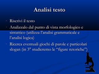 Analisi testo
-   Riscrivi il testo
-   Analizzalo dal punto di vista morfologico e
    sintattico (utilizza l’analisi grammaticale e
    l’analisi logica)
-   Ricerca eventuali giochi di parole e particolari
    slogan (in 3° studieremo le “figure retoriche”)
 