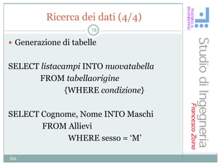 Ricerca dei dati (4/4)
                      18

 Generazione di tabelle


SELECT listacampi INTO nuovatabella
      FROM tabellaorigine
              {WHERE condizione}

SELECT Cognome, Nome INTO Maschi
       FROM Allievi
            WHERE sesso = „M‟

SQL
 