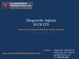 Illingworth Ingham
M/CR LTD
www. manchestertimbermerchants.co.uk
Address: - Village Way, Trafford Park,
Manchester, M17 1AD, UK
sales@iitimber.co.uk
Tel: 0161 872 1841
Hardwood & Softwood Merchant Timber Supplier
 