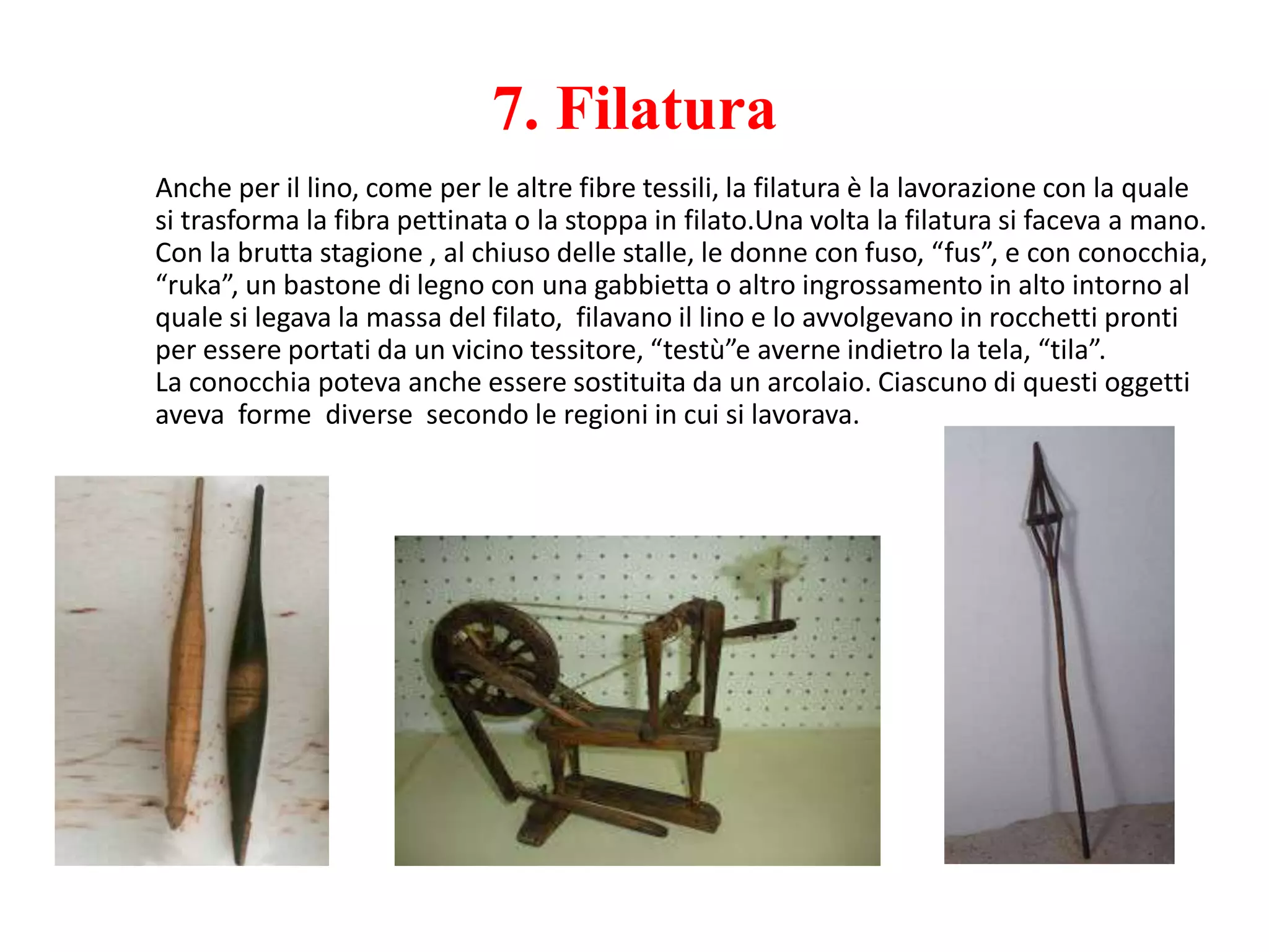 7. Filatura
Anche per il lino, come per le altre fibre tessili, la filatura è la lavorazione con la quale
si trasforma la fibra pettinata o la stoppa in filato.Una volta la filatura si faceva a mano.
Con la brutta stagione , al chiuso delle stalle, le donne con fuso, “fus”, e con conocchia,
“ruka”, un bastone di legno con una gabbietta o altro ingrossamento in alto intorno al
quale si legava la massa del filato, filavano il lino e lo avvolgevano in rocchetti pronti
per essere portati da un vicino tessitore, “testù”e averne indietro la tela, “tila”.
La conocchia poteva anche essere sostituita da un arcolaio. Ciascuno di questi oggetti
aveva forme diverse secondo le regioni in cui si lavorava.
 
