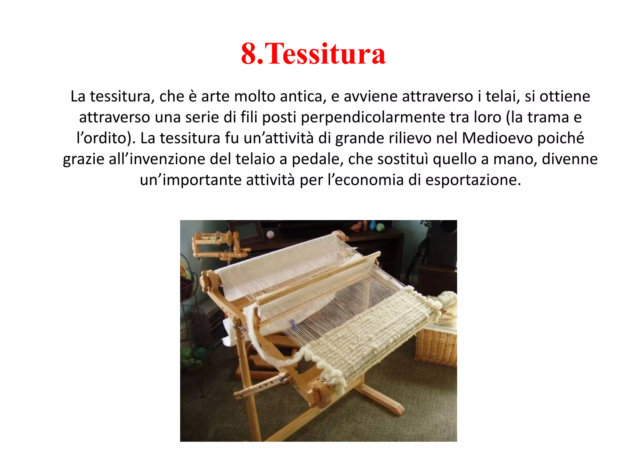 8.Tessitura
La tessitura, che è arte molto antica, e avviene attraverso i telai, si ottiene
attraverso una serie di fili posti perpendicolarmente tra loro (la trama e
l’ordito). La tessitura fu un’attività di grande rilievo nel Medioevo poiché
grazie all’invenzione del telaio a pedale, che sostituì quello a mano, divenne
un’importante attività per l’economia di esportazione.
 