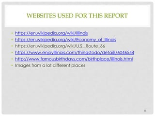 WEBSITES USED FOR THIS REPORT
• https://en.wikipedia.org/wiki/Illinois
• https://en.wikipedia.org/wiki/Economy_of_Illinois
• https://en.wikipedia.org/wiki/U.S._Route_66
• https://www.enjoyillinois.com/thingstodo/details/6046544
• http://www.famousbirthdays.com/birthplace/illinois.html
• Images from a lot different places
8
 