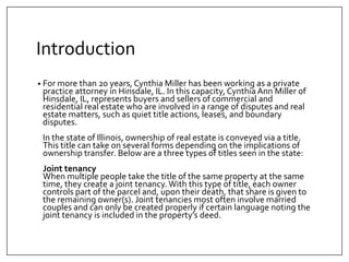 Introduction
? For more than 20 years, Cynthia Miller has been working as a private
practice attorney in Hinsdale, IL. In this capacity, Cynthia Ann Miller of
Hinsdale, IL, represents buyers and sellers of commercial and
residential real estate who are involved in a range of disputes and real
estate matters, such as quiet title actions, leases, and boundary
disputes.
In the state of Illinois, ownership of real estate is conveyed via a title.
This title can take on several forms depending on the implications of
ownership transfer. Below are a three types of titles seen in the state:
Joint tenancy
When multiple people take the title of the same property at the same
time, they create a joint tenancy. With this type of title, each owner
controls part of the parcel and, upon their death, that share is given to
the remaining owner(s). Joint tenancies most often involve married
couples and can only be created properly if certain language noting the
joint tenancy is included in the propertys deed.
 