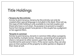 Title Holdings
? Tenancy by the entirety
Similar to joint tenancy, tenancy by the entirety can only be
created when special language is included in the deed. Once set up,
this type of title holding is only available to married couples and
those who have a civil union. Its purpose is to prevent a couples
home from being seized if one person in the couple has a judgment
or lien against them.
Tenants in common
Similar to joint tenancy, tenants in common titles allow a property
to be held by multiple names. However, ownership of one persons
share is not given to other owners upon their death. Instead, it is
transferred to said owners heirs. If the owner wants, they can also
pass on their portion of the property to other parties or dispose of
their share at will.
 