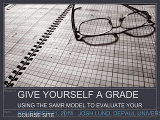 GIVE YOURSELF A GRADE 
USING THE SAMR MODEL TO EVALUATE YOUR 
COURSE SITE 
JOSH LUND, DEPAUL UNIVERSITY 
PROJECT 
DATE BY NOVEMBER 21, 2014 
 