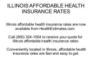 ILLINOIS AFFORDABLE HEALTH
INSURANCE RATES
Illinois affordable health insurance rates are now
available from HealthEstimates.com.
Call (800) 324-1004 to receive your quote for
Illinois affordable health insurance rates.
Conveniently located in Illinois, affordable health
insurance rates are fast and easy to get.

 