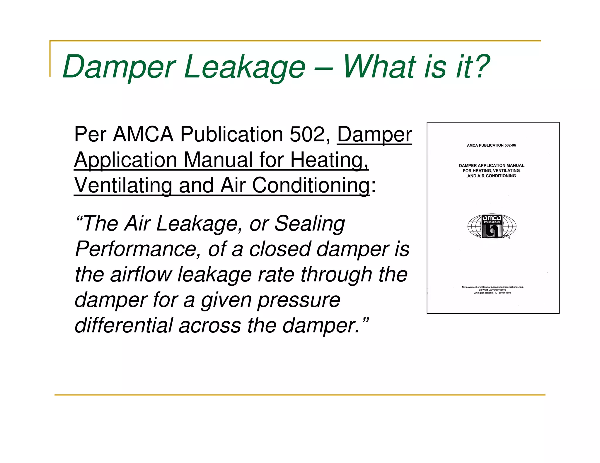 Damper Leakage – What is it?

Per AMCA Publication 502, Damper
Application Manual for Heating,
Ventilating and Air Conditioning:
“The Air Leakage, or Sealing
Performance, of a closed damper is
the airflow leakage rate through the
damper for a given pressure
differential across the damper.”
 
