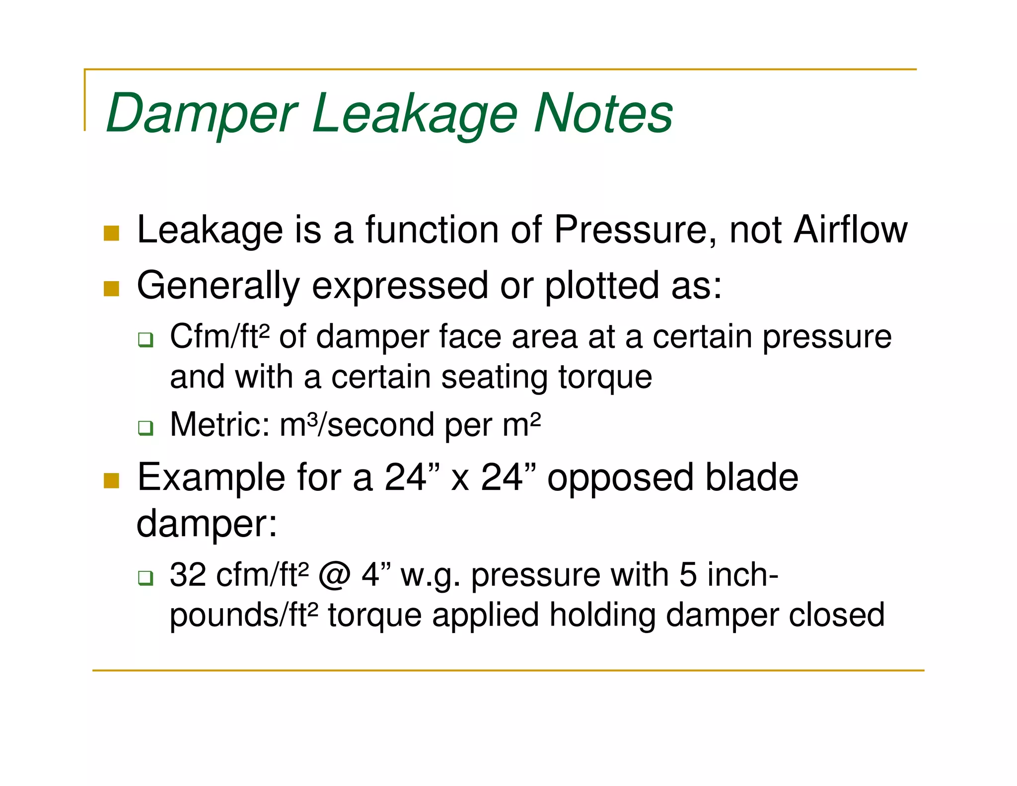 Damper Leakage Notes

 Leakage is a function of Pressure, not Airflow
 Generally expressed or plotted as:
  Cfm/ft² of damper face area at a certain pressure
  and with a certain seating torque
  Metric: m³/second per m²
 Example for a 24” x 24” opposed blade
 damper:
  32 cfm/ft² @ 4” w.g. pressure with 5 inch-
  pounds/ft² torque applied holding damper closed
 