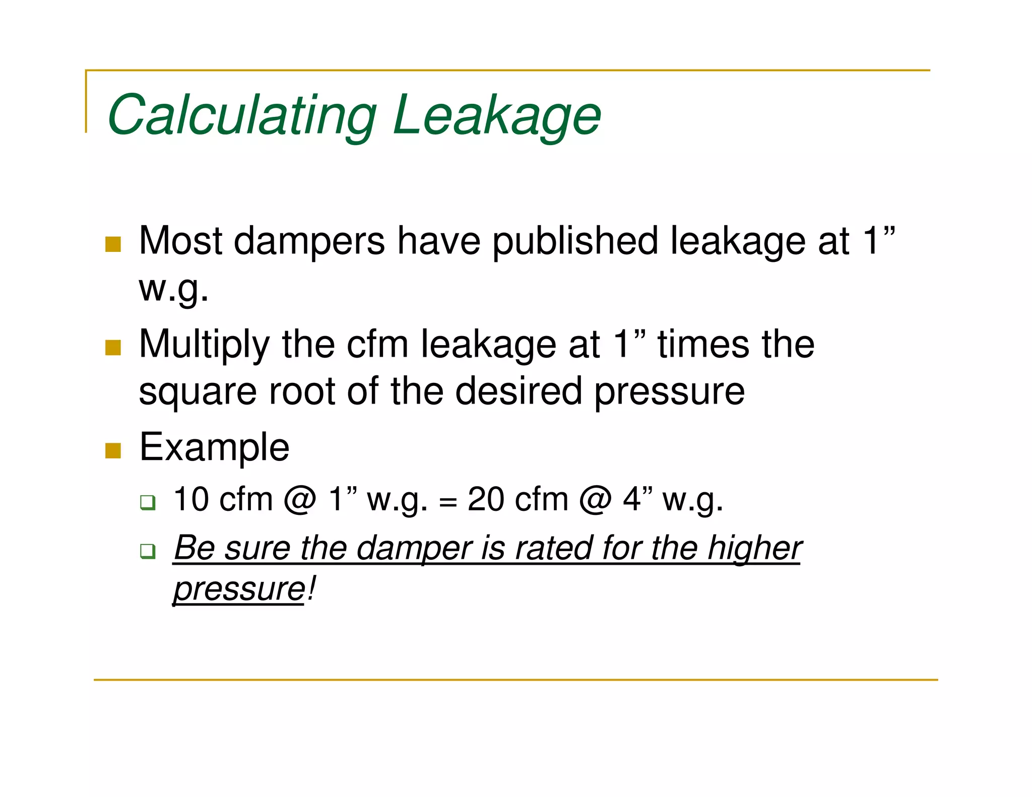 Calculating Leakage

 Most dampers have published leakage at 1”
 w.g.
 Multiply the cfm leakage at 1” times the
 square root of the desired pressure
 Example
  10 cfm @ 1” w.g. = 20 cfm @ 4” w.g.
  Be sure the damper is rated for the higher
  pressure!
 