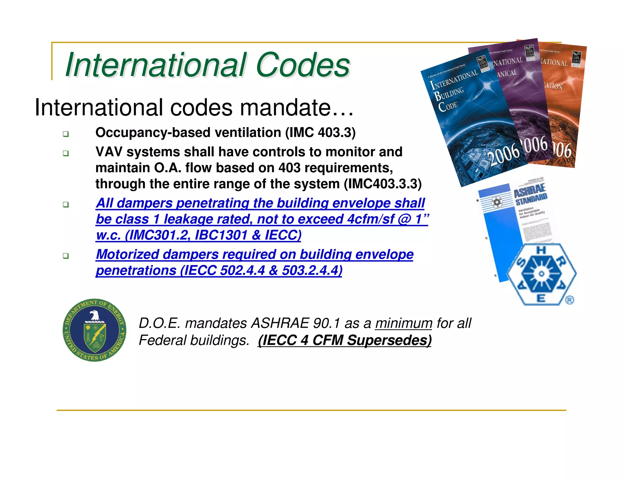 International Codes
International codes mandate…
     Occupancy-based ventilation (IMC 403.3)
     VAV systems shall have controls to monitor and
     maintain O.A. flow based on 403 requirements,
     through the entire range of the system (IMC403.3.3)
     All dampers penetrating the building envelope shall
     be class 1 leakage rated, not to exceed 4cfm/sf @ 1”
     w.c. (IMC301.2, IBC1301 & IECC)
     Motorized dampers required on building envelope
     penetrations (IECC 502.4.4 & 503.2.4.4)


           D.O.E. mandates ASHRAE 90.1 as a minimum for all
           Federal buildings. (IECC 4 CFM Supersedes)
 