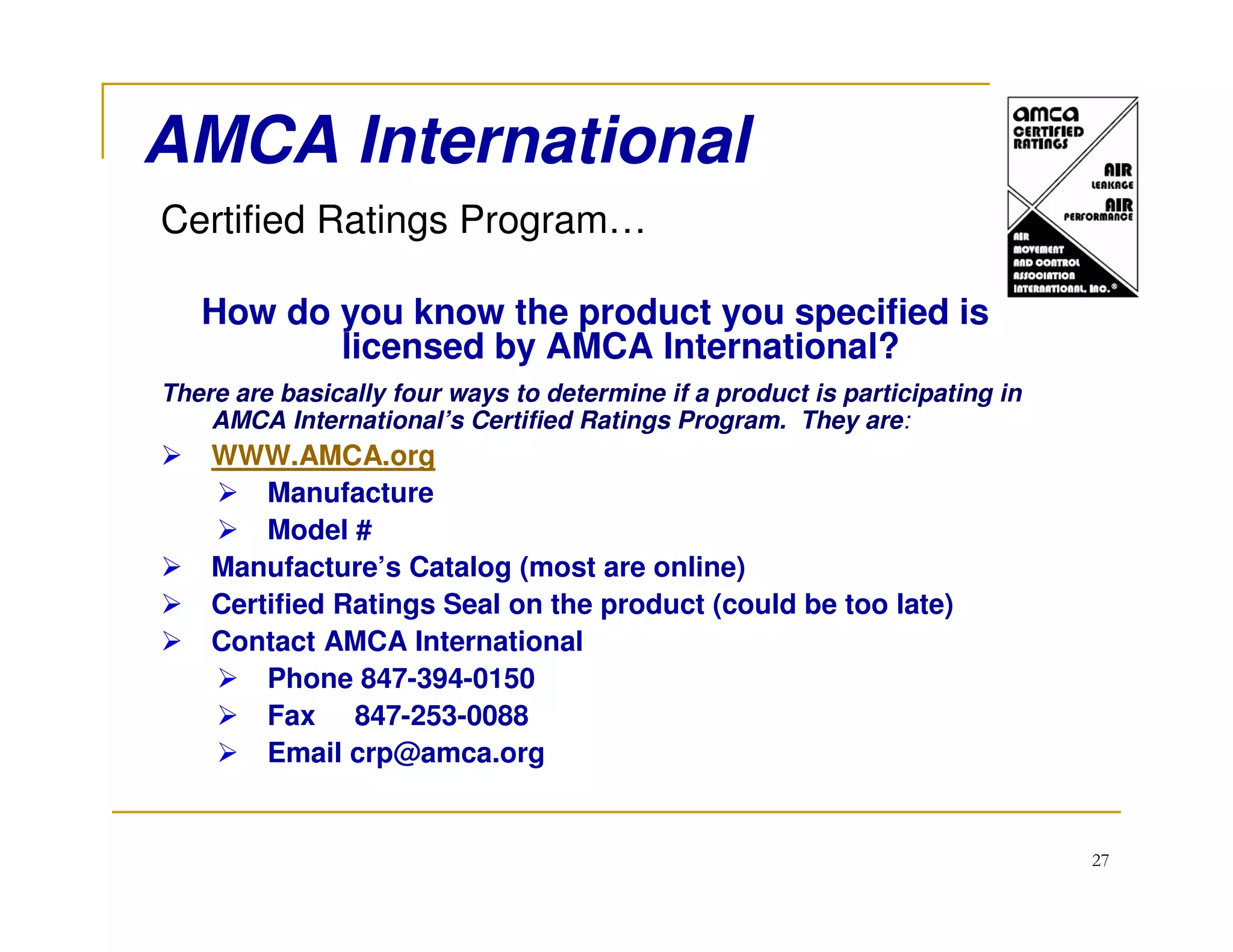 AMCA International
Certified Ratings Program…

   How do you know the product you specified is
          licensed by AMCA International?
There are basically four ways to determine if a product is participating in
    AMCA International’s Certified Ratings Program. They are:
    WWW.AMCA.org
        Manufacture
        Model #
    Manufacture’s Catalog (most are online)
    Certified Ratings Seal on the product (could be too late)
    Contact AMCA International
        Phone 847-394-0150
        Fax 847-253-0088
        Email crp@amca.org


                                                                              27
 