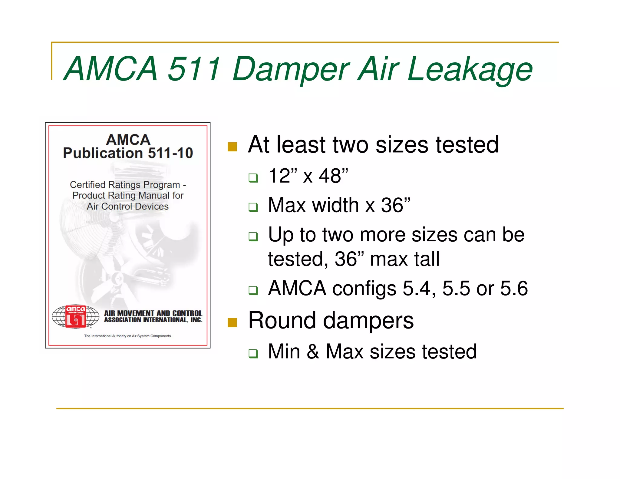 AMCA 511 Damper Air Leakage

          At least two sizes tested
            12” x 48”
            Max width x 36”
            Up to two more sizes can be
            tested, 36” max tall
            AMCA configs 5.4, 5.5 or 5.6
          Round dampers
            Min & Max sizes tested
 
