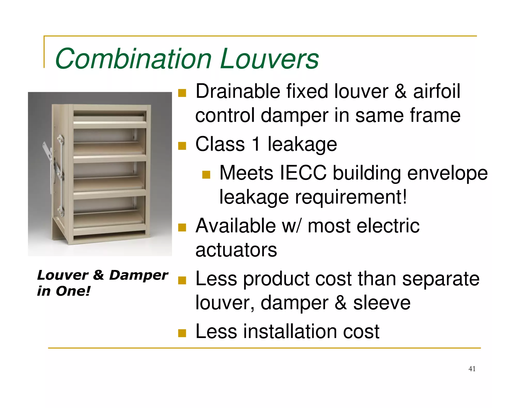 Combination Louvers
                  Drainable fixed louver & airfoil
                  control damper in same frame
                  Class 1 leakage
                     Meets IECC building envelope
                     leakage requirement!
                  Available w/ most electric
                  actuators
Louver & Damper   Less product cost than separate
in One!
                  louver, damper & sleeve
                  Less installation cost
                                               41
 