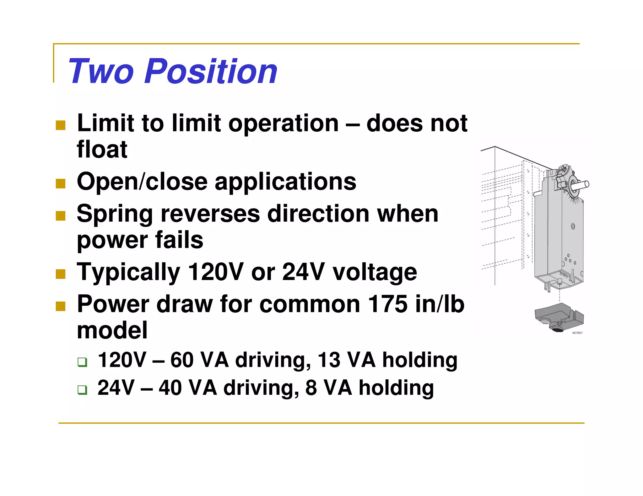 Two Position
Limit to limit operation – does not
float
Open/close applications
Spring reverses direction when
power fails
Typically 120V or 24V voltage
Power draw for common 175 in/lb
model
 120V – 60 VA driving, 13 VA holding
 24V – 40 VA driving, 8 VA holding
 