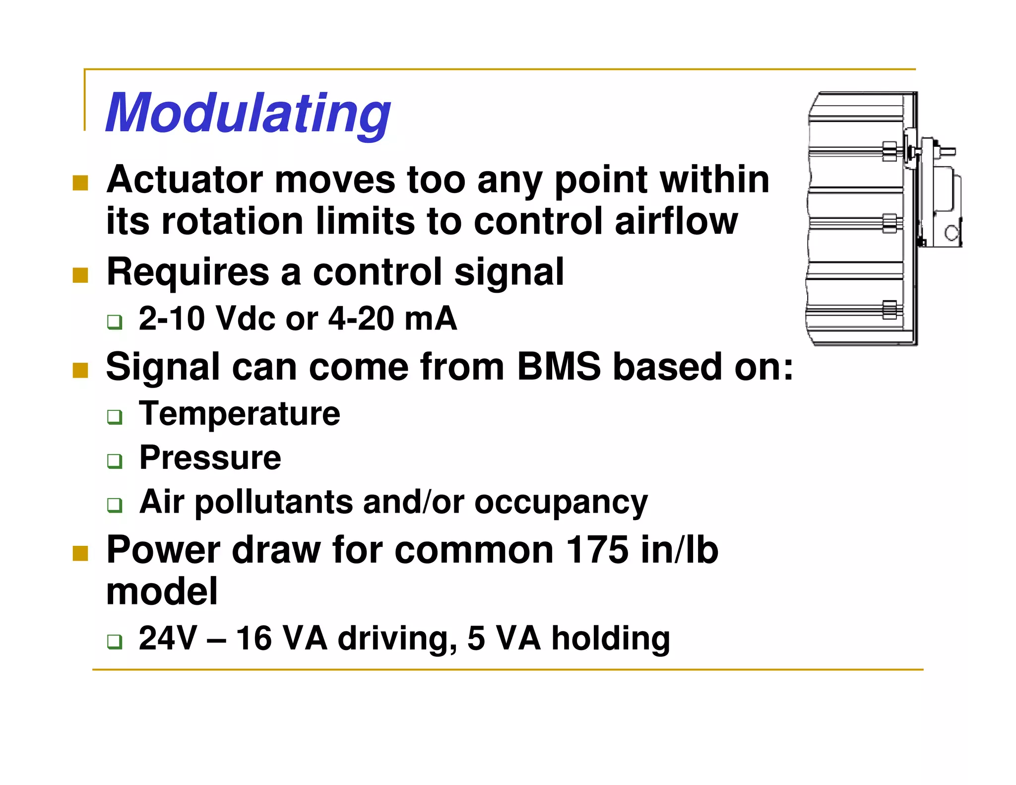Modulating
Actuator moves too any point within
its rotation limits to control airflow
Requires a control signal
 2-10 Vdc or 4-20 mA
Signal can come from BMS based on:
 Temperature
 Pressure
 Air pollutants and/or occupancy
Power draw for common 175 in/lb
model
 24V – 16 VA driving, 5 VA holding
 