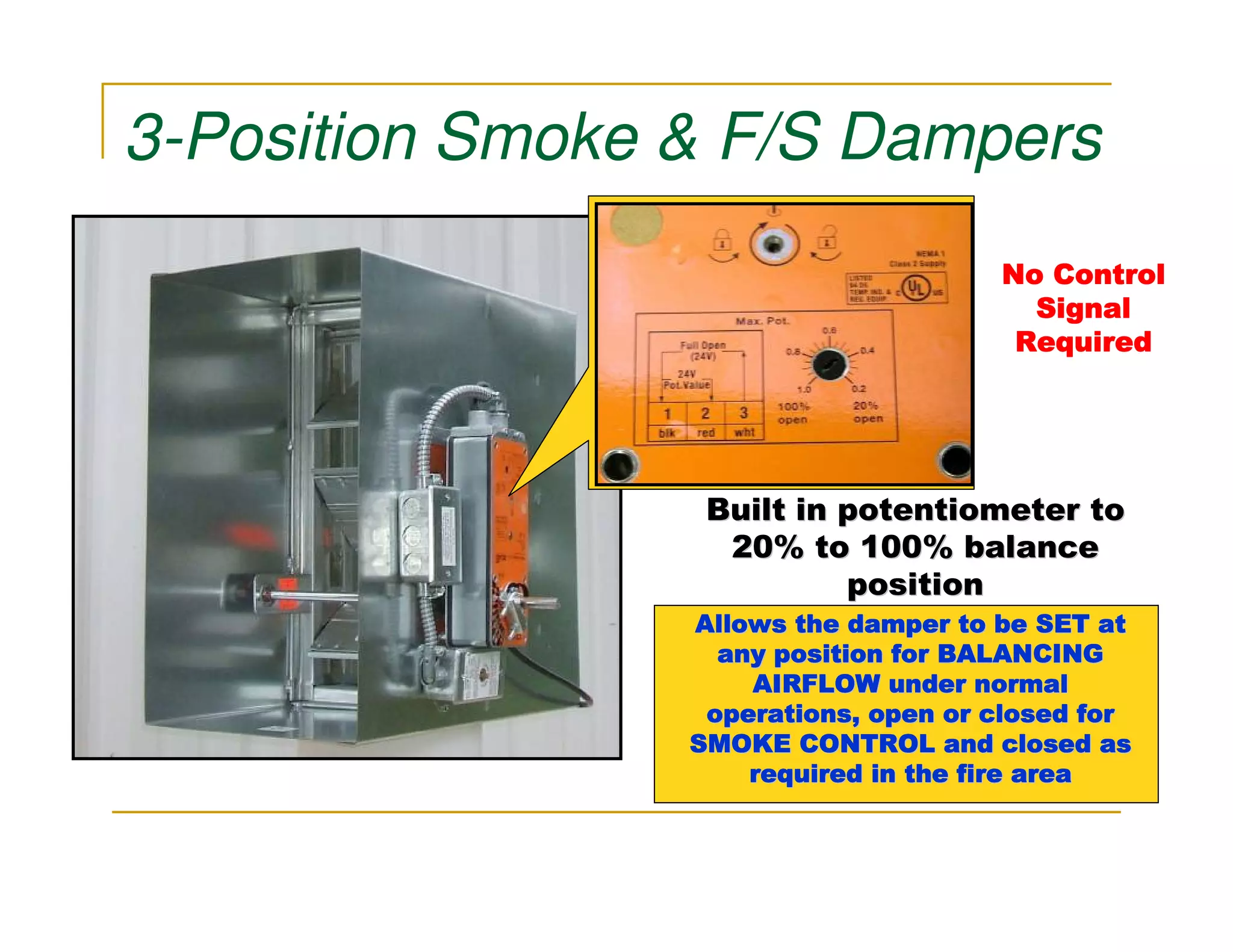 3-Position Smoke & F/S Dampers
                                      No Control
                                        Signal
                                       Required




                  Built in potentiometer to
                   20% to 100% balance
                           position
                 Allows the damper to be SET at
                   any position for BALANCING
                     AIRFLOW under normal
                  operations, open or closed for
                 SMOKE CONTROL and closed as
                     required in the fire area
 