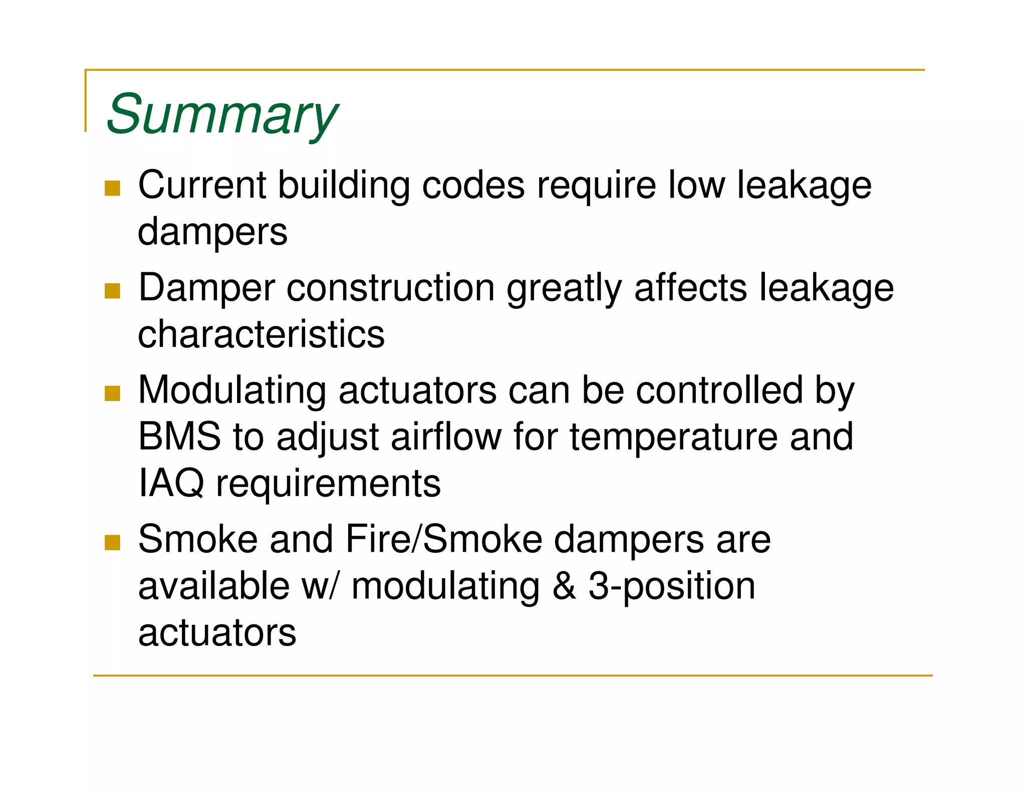 Summary
 Current building codes require low leakage
 dampers
 Damper construction greatly affects leakage
 characteristics
 Modulating actuators can be controlled by
 BMS to adjust airflow for temperature and
 IAQ requirements
 Smoke and Fire/Smoke dampers are
 available w/ modulating & 3-position
 actuators
 