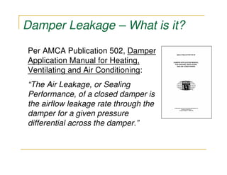 Damper Leakage – What is it?

Per AMCA Publication 502, Damper
Application Manual for Heating,
Ventilating and Air Conditioning:
“The Air Leakage, or Sealing
Performance, of a closed damper is
the airflow leakage rate through the
damper for a given pressure
differential across the damper.”
 