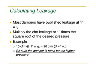 Calculating Leakage

 Most dampers have published leakage at 1”
 w.g.
 Multiply the cfm leakage at 1” times the
 square root of the desired pressure
 Example
  10 cfm @ 1” w.g. = 20 cfm @ 4” w.g.
  Be sure the damper is rated for the higher
  pressure!
 