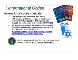 International Codes
International codes mandate…
     Occupancy-based ventilation (IMC 403.3)
     VAV systems shall have controls to monitor and
     maintain O.A. flow based on 403 requirements,
     through the entire range of the system (IMC403.3.3)
     All dampers penetrating the building envelope shall
     be class 1 leakage rated, not to exceed 4cfm/sf @ 1”
     w.c. (IMC301.2, IBC1301 & IECC)
     Motorized dampers required on building envelope
     penetrations (IECC 502.4.4 & 503.2.4.4)


           D.O.E. mandates ASHRAE 90.1 as a minimum for all
           Federal buildings. (IECC 4 CFM Supersedes)
 