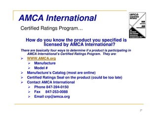 AMCA International
Certified Ratings Program…

   How do you know the product you specified is
          licensed by AMCA International?
There are basically four ways to determine if a product is participating in
    AMCA International’s Certified Ratings Program. They are:
    WWW.AMCA.org
        Manufacture
        Model #
    Manufacture’s Catalog (most are online)
    Certified Ratings Seal on the product (could be too late)
    Contact AMCA International
        Phone 847-394-0150
        Fax 847-253-0088
        Email crp@amca.org


                                                                              27
 