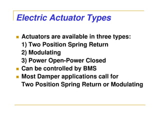 Electric Actuator Types

 Actuators are available in three types:
 1) Two Position Spring Return
 2) Modulating
 3) Power Open-Power Closed
 Can be controlled by BMS
 Most Damper applications call for
 Two Position Spring Return or Modulating
 