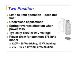 Two Position
Limit to limit operation – does not
float
Open/close applications
Spring reverses direction when
power fails
Typically 120V or 24V voltage
Power draw for common 175 in/lb
model
 120V – 60 VA driving, 13 VA holding
 24V – 40 VA driving, 8 VA holding
 