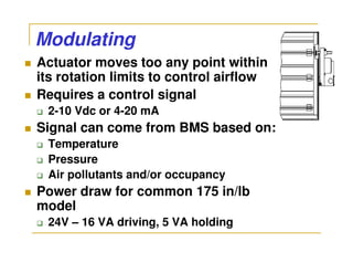 Modulating
Actuator moves too any point within
its rotation limits to control airflow
Requires a control signal
 2-10 Vdc or 4-20 mA
Signal can come from BMS based on:
 Temperature
 Pressure
 Air pollutants and/or occupancy
Power draw for common 175 in/lb
model
 24V – 16 VA driving, 5 VA holding
 