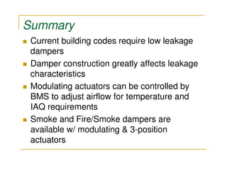 Summary
 Current building codes require low leakage
 dampers
 Damper construction greatly affects leakage
 characteristics
 Modulating actuators can be controlled by
 BMS to adjust airflow for temperature and
 IAQ requirements
 Smoke and Fire/Smoke dampers are
 available w/ modulating & 3-position
 actuators
 