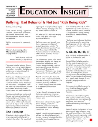 EDUCATION INSIGHT
Volume 1 - No. 1                                                                                                     April 2001

   ILLINOIS
      STATE
 BOARD OF
EDUCATION



Bullying: Bad Behavior Is Not Just “Kids Being Kids”
Bullying is many things.                    right to pick on people with no regard       “The best thing is for kids to come
                                            for their feelings. Bullying is not new,     together to say what is too much,”
Taunts. Insults. Teasing. Aggression.       nor are the efforts to address it.           said Dr. Richard Curwin, author of
Exclusion. Humiliation. Alienation.                                                      “Discipline With Dignity” among
Harassment. Intimidation. Bad               But what exactly constitutes bullying        several books about childhood
behavior repeated with the intent to        versus “kids being kids”-type                behavior.
hurt someone.                               aggressive behavior?
                                                                                         “(Bullying) is an individual decision.
Bullying is meanness for meanness’          Bullying, experts say, is much more          The minute you define something
sake.                                       than a bigger person physically              legally, people will start addressing
                                            assaulting someone smaller. “It              the rule, rather than the behavior,”
                                            comes down to one question,” said            he said.
“It comes down to one question:             Peter Blauvelt, president of the
What makes (students) afraid or             National Alliance for Safe Schools.          So Why Do They Do It?
uncomfortable?”                             “What makes (students) afraid or
                                            uncomfortable?”                              Why kids bully is almost as hard to
               Peter Blauvelt, President,                                                define as the behavior itself.
      National Alliance for Safe Schools.   Dr. John Hoover agrees. Like sexual
                                            harassment, bullying will always be          Some children bully because they
                                            best defined subjectively, said              like the rewards aggression can
Contrary to popular opinion, though,        Hoover, also a renowned expert on            bring; lack compassion for the victim;
bullying is not – or at least it doesn’t    teaching and learning. His latest            were once victims themselves; lack
have to be – inevitable. But before the     book is titled “Teasing and                  guilt; or believe that the victim
problem can be solved, though, it           Harassment: The Frames and Scripts           started the conflict and deserves the
must first be understood.                   Approach for Parents and Teachers.”          abuse, according to the Jackson
                                                                                         County (Illinois) Healthy Department,
Bullying can inflict deep emotional         As with harassment, the standard             which has provided bullying training
wounds that may never heal. And             must be what a “reasonable” child            to 11 area schools through its four-
those open wounds may cause the             considers bullying to be, Hoover said.       year-old “Bullying Prevention
victims to become bullies themselves        However, bullying, unlike the                Program.”
and hurt others – a dangerous circle        occasional playground scuffle, tends
that some say has contributed to some       to be repeated and consistent                The reason behind bullying may be
of the recent, sometimes deadly             behavior.                                    even simpler and paradoxically
violence seen in schools nationwide.                                                     profound, suggested Dr. Allen
                                            “In fact, the only behavior variable         Mendler.
That increased violence has focused         that’s more stable over time than
the state and national political and        aggression, is general intelligence,”        Mendler co-authored “Discipline
media spotlights on the issue. Once         Hoover said.                                 With Dignity” with Curwin, among
again, people are talking about what                                                     many other works focusing on ways
causes kids to exhibit such antisocial      Illinois does not specifically, legally      for parents, educators and
behavior; its impact on its victims, the    define bullying, said Karen                  professionals to help difficult youth
larger society and even on bullies          Westbrook, director of program               succeed.
themselves; and how to curb it.             development for Illinois Attorney
                                            General Jim Ryan.                            As do all people, bullies want to have
What Is Bullying?                                                                        some control, some influence over
                                            Indeed, it is difficult – perhaps even ill   the world around them. But, Mendler
Behavioral experts nationwide have          advised – to define bullying much            said, “there’s something missing inside
long recognized that bullying is a          beyond a range of behaviors that does        that individual that won’t let them
symptom of a culture that says it’s all     physical or psychological harm to            influence the world in a more
                                                                                         positive, proactive way.”             1
                                            someone else.
 